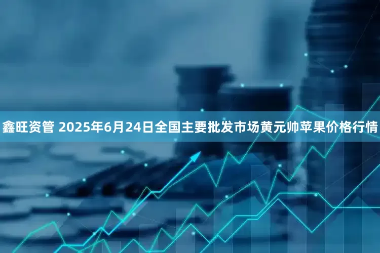 鑫旺资管 2025年6月24日全国主要批发市场黄元帅苹果价格行情