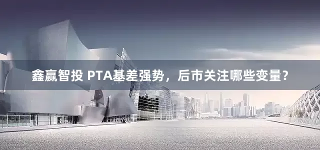 鑫赢智投 PTA基差强势，后市关注哪些变量？