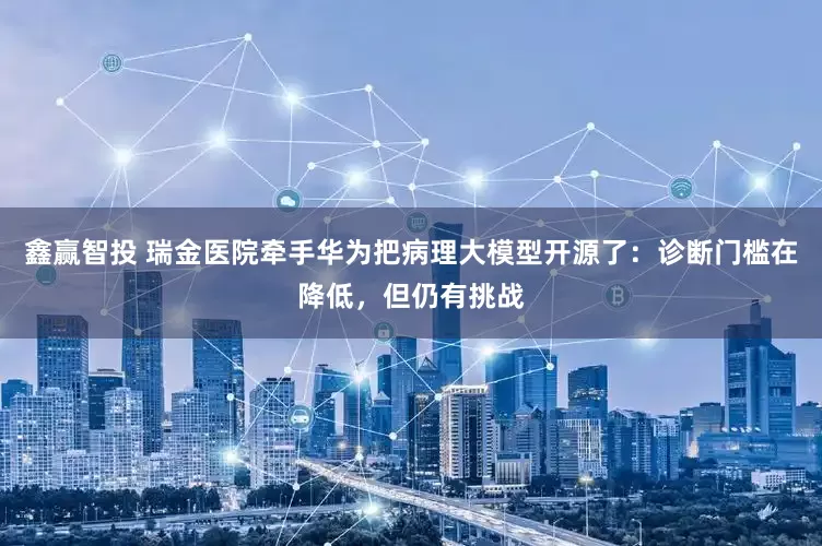 鑫赢智投 瑞金医院牵手华为把病理大模型开源了：诊断门槛在降低，但仍有挑战