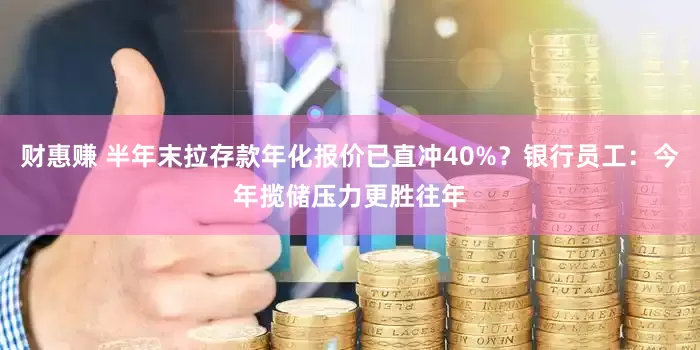 财惠赚 半年末拉存款年化报价已直冲40%？银行员工：今年揽储压力更胜往年