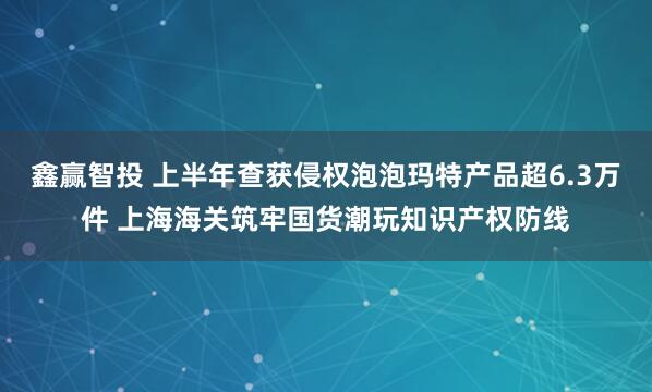 鑫赢智投 上半年查获侵权泡泡玛特产品超6.3万件 上海海关筑牢国货潮玩知识产权防线