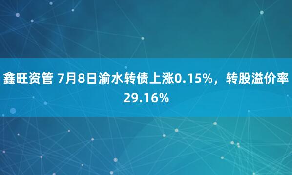 鑫旺资管 7月8日渝水转债上涨0.15%，转股溢价率29.16%