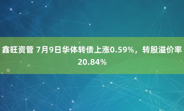 鑫旺资管 7月9日华体转债上涨0.59%，转股溢价率20.84%