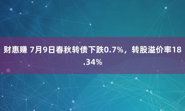 财惠赚 7月9日春秋转债下跌0.7%，转股溢价率18.34%