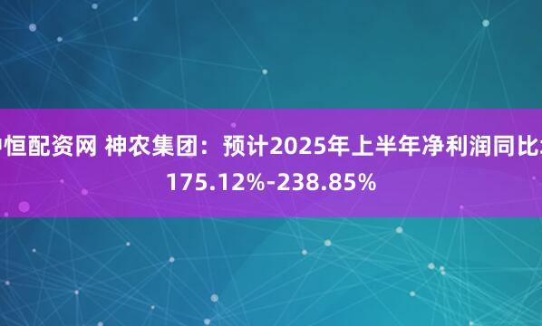 中恒配资网 神农集团：预计2025年上半年净利润同比增175.12%-238.85%
