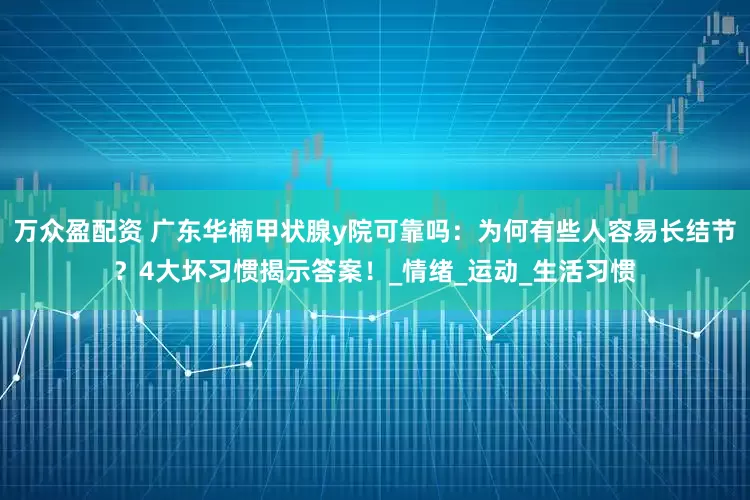 万众盈配资 广东华楠甲状腺y院可靠吗：为何有些人容易长结节？4大坏习惯揭示答案！_情绪_运动_生活习惯