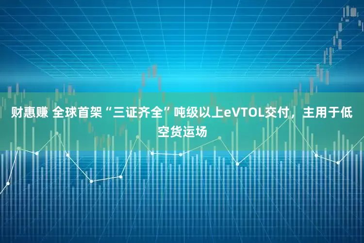 财惠赚 全球首架“三证齐全”吨级以上eVTOL交付，主用于低空货运场