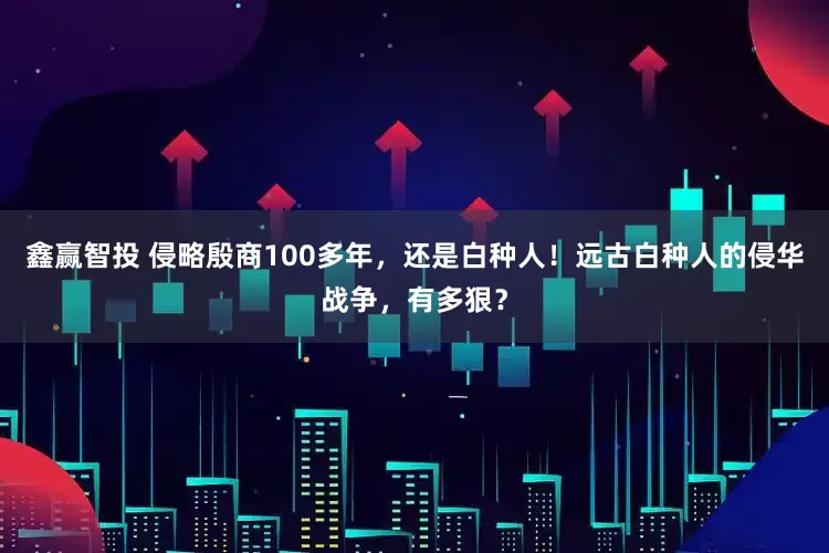 鑫赢智投 侵略殷商100多年，还是白种人！远古白种人的侵华战争，有多狠？