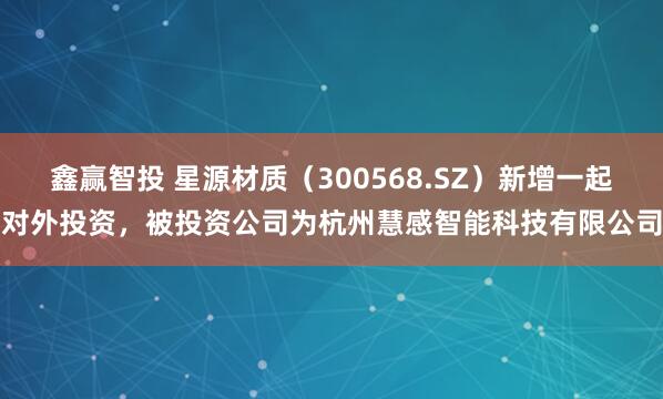 鑫赢智投 星源材质（300568.SZ）新增一起对外投资，被投资公司为杭州慧感智能科技有限公司