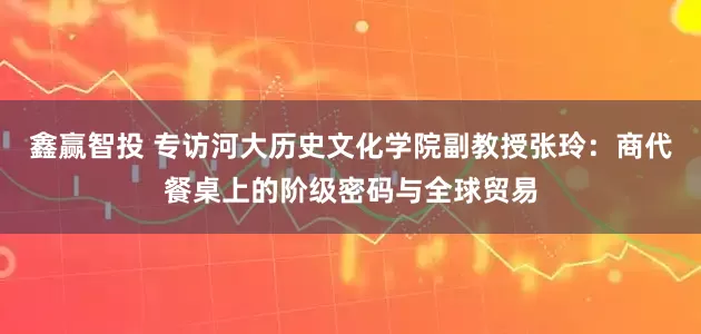 鑫赢智投 专访河大历史文化学院副教授张玲：商代餐桌上的阶级密码与全球贸易