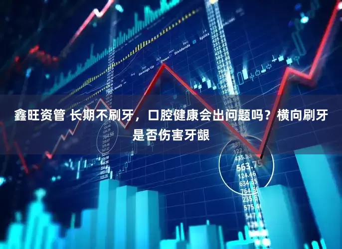 鑫旺资管 长期不刷牙，口腔健康会出问题吗？横向刷牙是否伤害牙龈