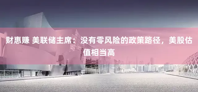 财惠赚 美联储主席：没有零风险的政策路径，美股估值相当高