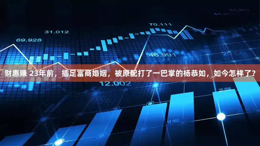 财惠赚 23年前，插足富商婚姻，被原配打了一巴掌的杨恭如，如今怎样了？