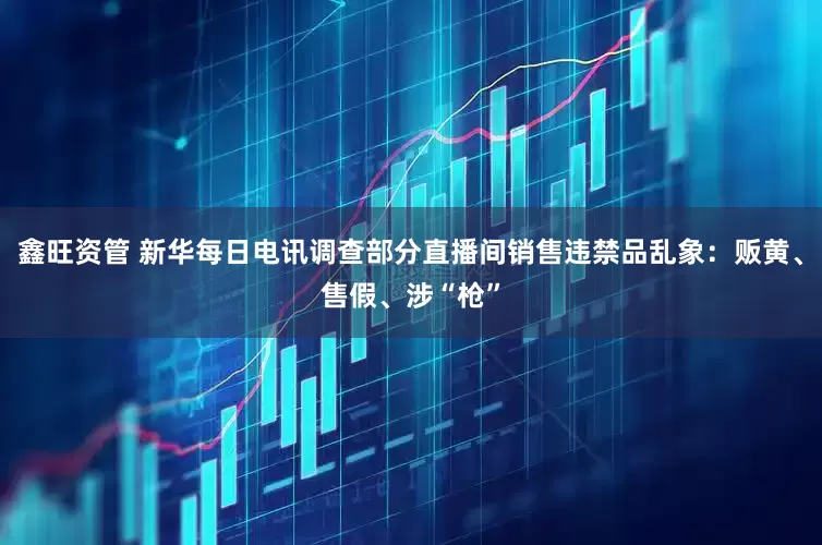 鑫旺资管 新华每日电讯调查部分直播间销售违禁品乱象：贩黄、售假、涉“枪”